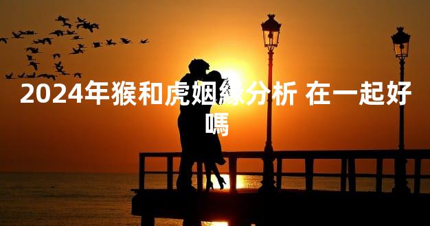 2024年猴和虎姻緣分析 在一起好嗎